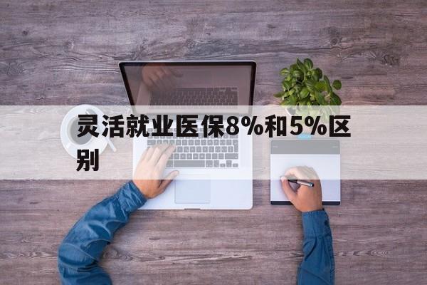 湖州最新灵活就业医保8%和5%区别方法分析(最方便真实的湖州个人灵活就业社保医疗5%和10%的区别方法)