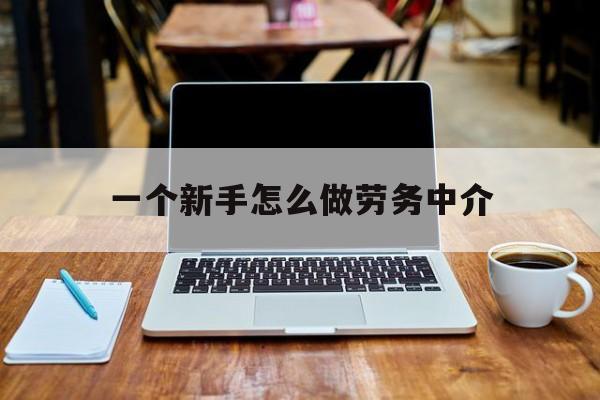 湖州最新一个新手怎么做劳务中介方法分析(最方便真实的湖州一个新手怎么做劳务中介工作方法)