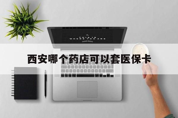 湖州最新西安哪个药店可以套医保卡方法分析(最方便真实的湖州西安市药店买药方法)